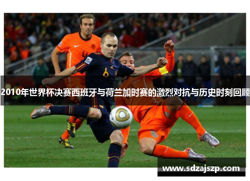 2010年世界杯决赛西班牙与荷兰加时赛的激烈对抗与历史时刻回顾