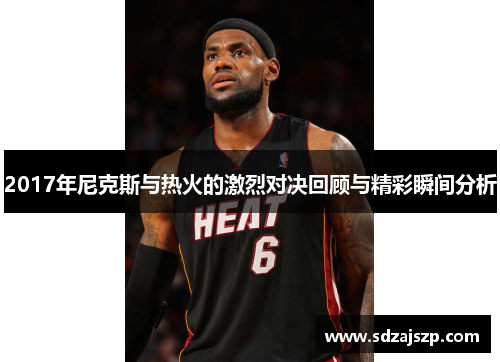 2017年尼克斯与热火的激烈对决回顾与精彩瞬间分析