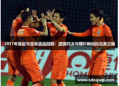 2017年鲁能与亚泰激战回顾：激情对决与精彩瞬间的完美交融