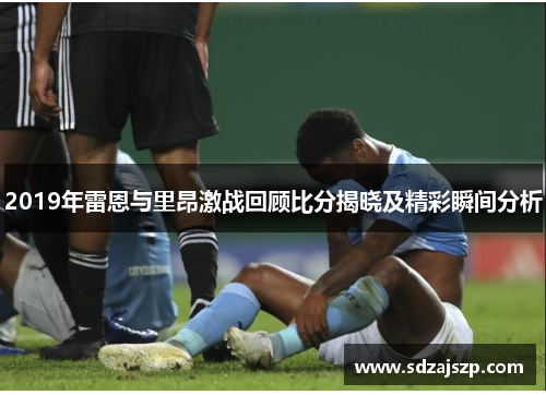 2019年雷恩与里昂激战回顾比分揭晓及精彩瞬间分析