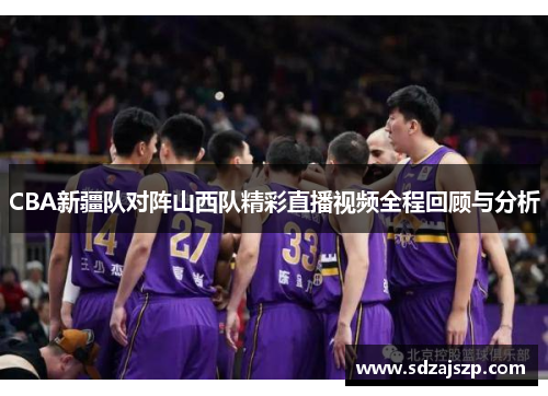 CBA新疆队对阵山西队精彩直播视频全程回顾与分析
