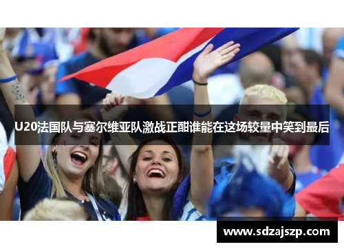 U20法国队与塞尔维亚队激战正酣谁能在这场较量中笑到最后