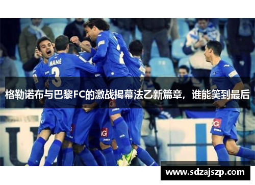 格勒诺布与巴黎FC的激战揭幕法乙新篇章，谁能笑到最后