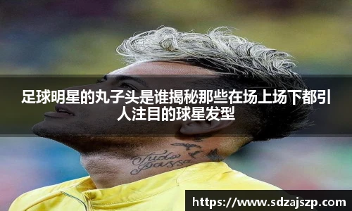 足球明星的丸子头是谁揭秘那些在场上场下都引人注目的球星发型